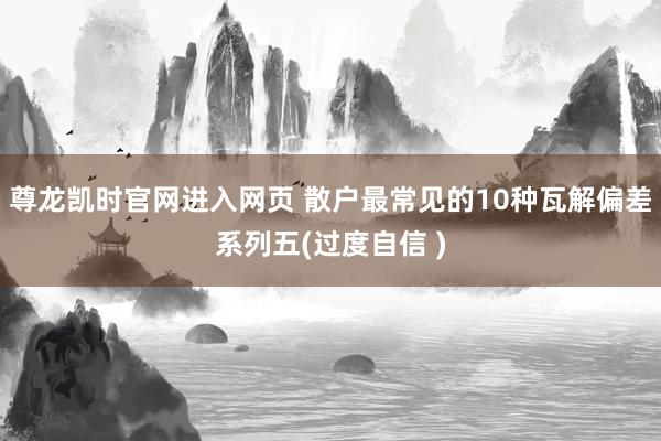 尊龙凯时官网进入网页 散户最常见的10种瓦解偏差系列五(过度自信 )