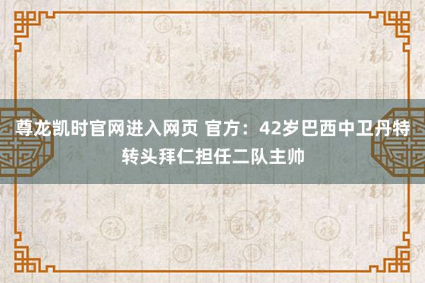 尊龙凯时官网进入网页 官方：42岁巴西中卫丹特转头拜仁担任二队主帅