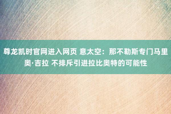 尊龙凯时官网进入网页 意太空：那不勒斯专门马里奥·吉拉 不排斥引进拉比奥特的可能性