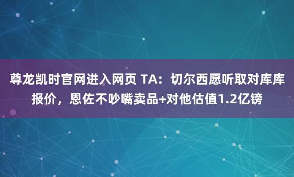 尊龙凯时官网进入网页 TA：切尔西愿听取对库库报价，恩佐不吵嘴卖品+对他估值1.2亿镑