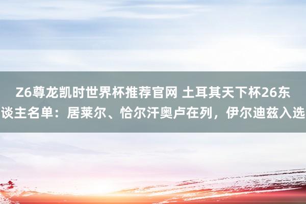Z6尊龙凯时世界杯推荐官网 土耳其天下杯26东谈主名单：居莱尔、恰尔汗奥卢在列，伊尔迪兹入选