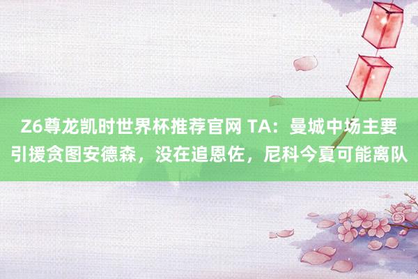 Z6尊龙凯时世界杯推荐官网 TA：曼城中场主要引援贪图安德森，没在追恩佐，尼科今夏可能离队