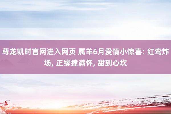 尊龙凯时官网进入网页 属羊6月爱情小惊喜: 红鸾炸场， 正缘撞满怀， 甜到心坎