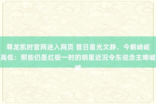 尊龙凯时官网进入网页 昔日星光文静,今朝崎岖高低:那些仍是红极一时的明星近况令东说念主唏嘘