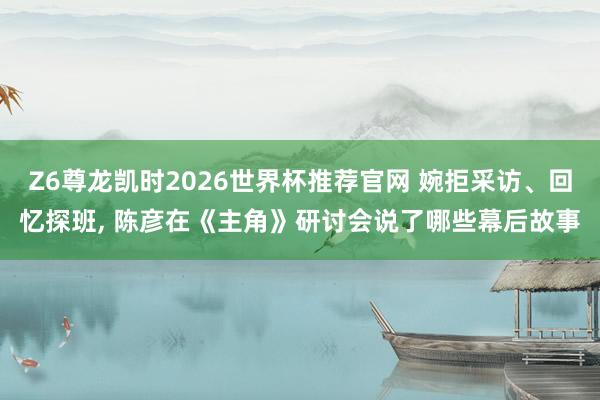 Z6尊龙凯时2026世界杯推荐官网 婉拒采访、回忆探班， 陈彦在《主角》研讨会说了哪些幕后故事