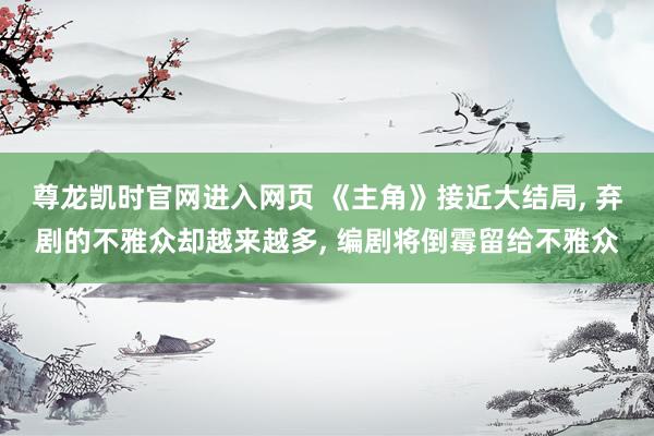 尊龙凯时官网进入网页 《主角》接近大结局， 弃剧的不雅众却越来越多， 编剧将倒霉留给不雅众
