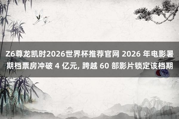 Z6尊龙凯时2026世界杯推荐官网 2026 年电影暑期档票房冲破 4 亿元, 跨越 60 部影片锁定该档期