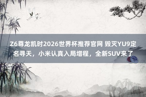 Z6尊龙凯时2026世界杯推荐官网 毁灭YU9定名寻天，小米认真入局增程，全新SUV来了