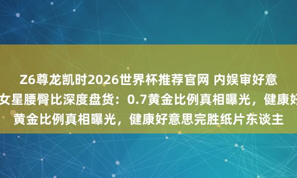 Z6尊龙凯时2026世界杯推荐官网 内娱审好意思大洗牌！10位顶流女星腰臀比深度盘货：0.7黄金比例真相曝光，健康好意思完胜纸片东谈主