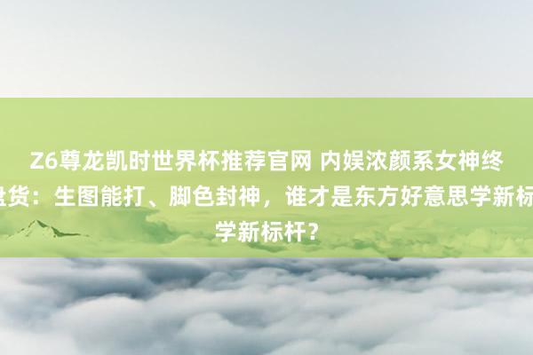 Z6尊龙凯时世界杯推荐官网 内娱浓颜系女神终极盘货：生图能打、脚色封神，谁才是东方好意思学新标杆？