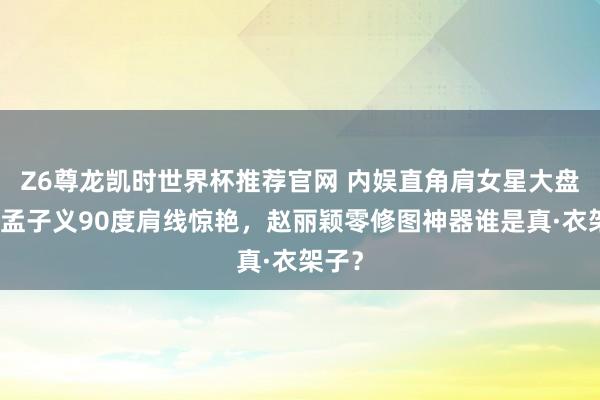 Z6尊龙凯时世界杯推荐官网 内娱直角肩女星大盘货：孟子义90度肩线惊艳，赵丽颖零修图神器谁是真·衣架子？