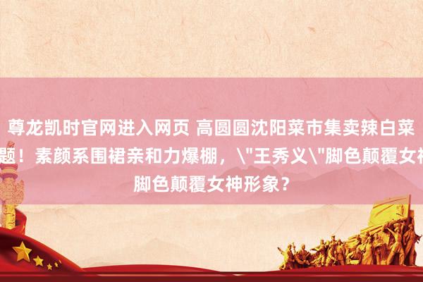 尊龙凯时官网进入网页 高圆圆沈阳菜市集卖辣白菜引爆话题！素颜系围裙亲和力爆棚，