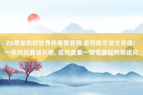 Z6尊龙凯时世界杯推荐官网 告别路东谈主穿搭! 一条坑纹真诚长裙， 逛街麇集一键拿握轻熟御姐风