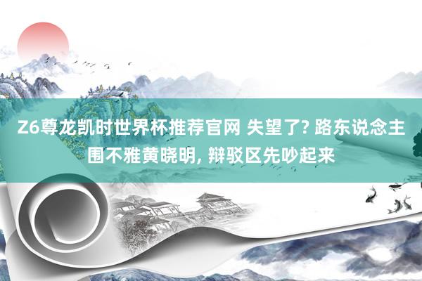 Z6尊龙凯时世界杯推荐官网 失望了? 路东说念主围不雅黄晓明， 辩驳区先吵起来