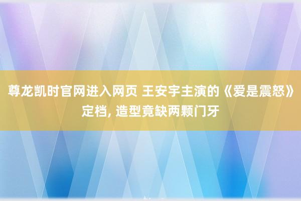 尊龙凯时官网进入网页 王安宇主演的《爱是震怒》定档， 造型竟缺两颗门牙