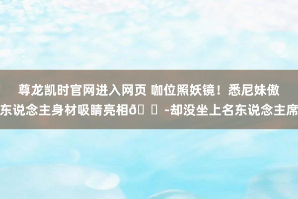 尊龙凯时官网进入网页 咖位照妖镜！悉尼妹傲东说念主身材吸睛亮相😭却没坐上名东说念主席