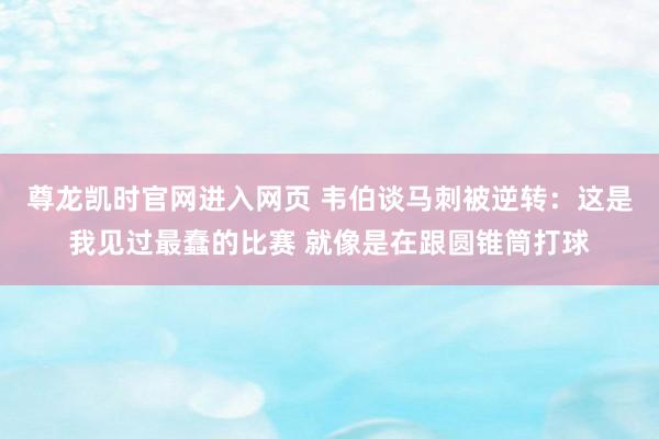 尊龙凯时官网进入网页 韦伯谈马刺被逆转：这是我见过最蠢的比赛 就像是在跟圆锥筒打球