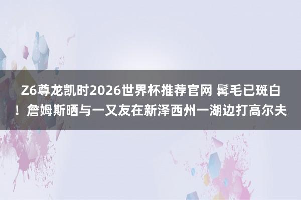 Z6尊龙凯时2026世界杯推荐官网 髯毛已斑白！詹姆斯晒与一又友在新泽西州一湖边打高尔夫