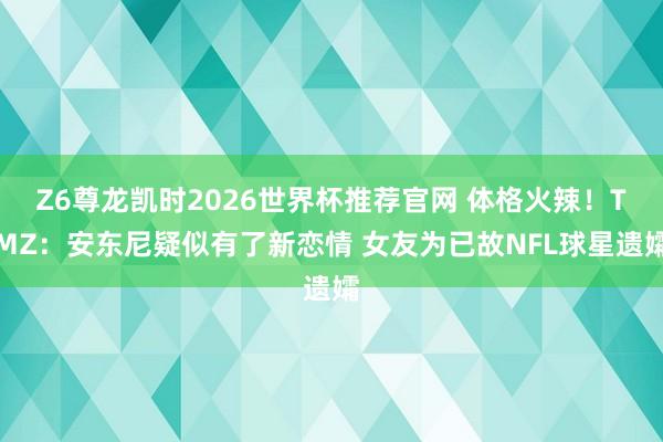 Z6尊龙凯时2026世界杯推荐官网 体格火辣！TMZ：安东尼疑似有了新恋情 女友为已故NFL球星遗孀