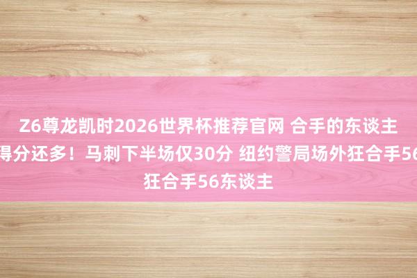 Z6尊龙凯时2026世界杯推荐官网 合手的东谈主比你们得分还多！马刺下半场仅30分 纽约警局场外狂合手56东谈主