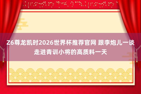 Z6尊龙凯时2026世界杯推荐官网 跟李炮儿一谈走进青训小将的高质料一天