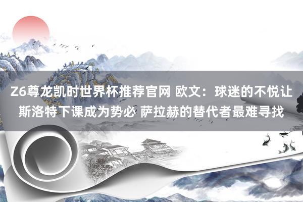 Z6尊龙凯时世界杯推荐官网 欧文:球迷的不悦让斯洛特下课成为势必 萨拉赫的替代者最难寻找