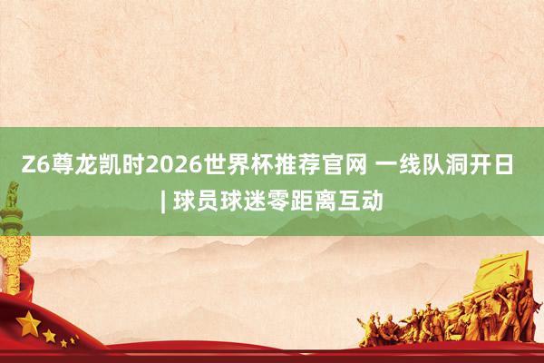 Z6尊龙凯时2026世界杯推荐官网 一线队洞开日 | 球员球迷零距离互动