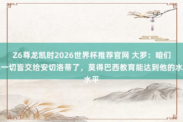 Z6尊龙凯时2026世界杯推荐官网 大罗:咱们把一切皆交给安切洛蒂了,莫得巴西教育能达到他的水平
