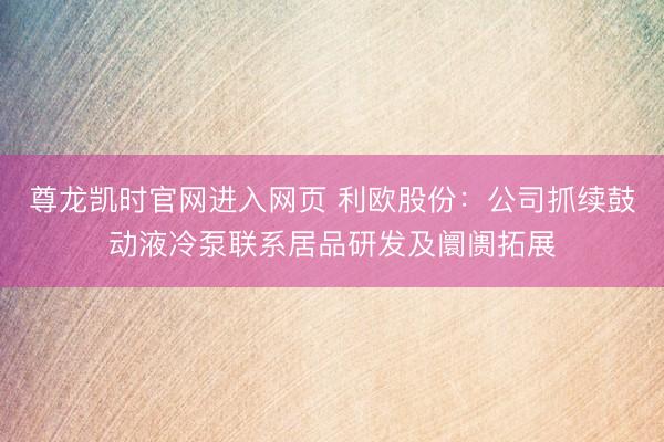 尊龙凯时官网进入网页 利欧股份：公司抓续鼓动液冷泵联系居品研发及阛阓拓展