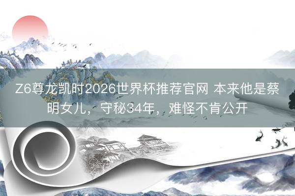 Z6尊龙凯时2026世界杯推荐官网 本来他是蔡明女儿，守秘34年，难怪不肯公开