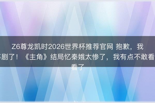 Z6尊龙凯时2026世界杯推荐官网 抱歉，我弃剧了！《主角》结局忆秦娥太惨了，我有点不敢看了