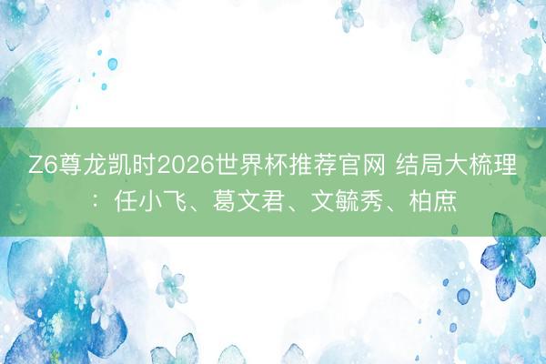 Z6尊龙凯时2026世界杯推荐官网 结局大梳理：任小飞、葛文君、文毓秀、柏庶