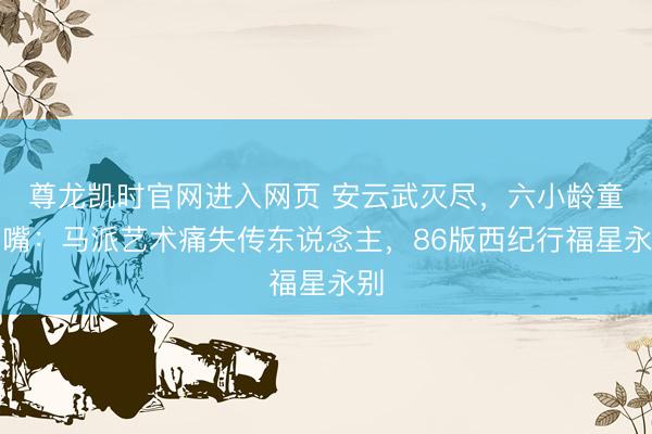 尊龙凯时官网进入网页 安云武灭尽，六小龄童吵嘴：马派艺术痛失传东说念主，86版西纪行福星永别