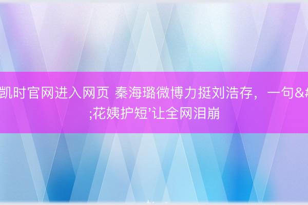 尊龙凯时官网进入网页 秦海璐微博力挺刘浩存，一句'花姨护短'让全网泪崩