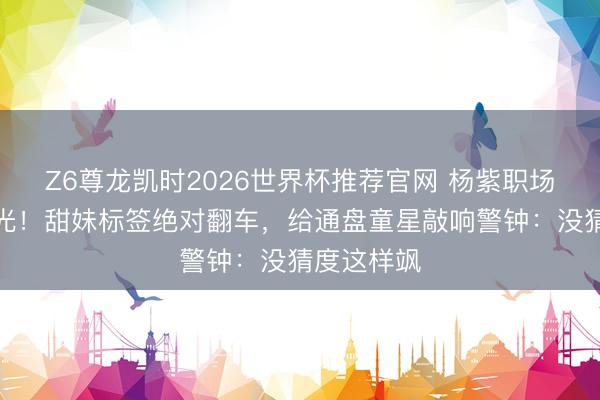 Z6尊龙凯时2026世界杯推荐官网 杨紫职场风写照曝光！甜妹标签绝对翻车，给通盘童星敲响警钟：没猜度这样飒