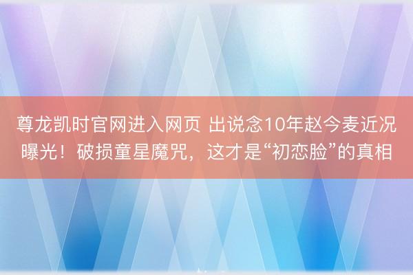 尊龙凯时官网进入网页 出说念10年赵今麦近况曝光！破损童星魔咒，这才是“初恋脸”的真相
