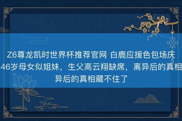 Z6尊龙凯时世界杯推荐官网 白鹿应援色包场庆生！董璇46岁母女似姐妹，生父高云翔缺席，离异后的真相藏不住了