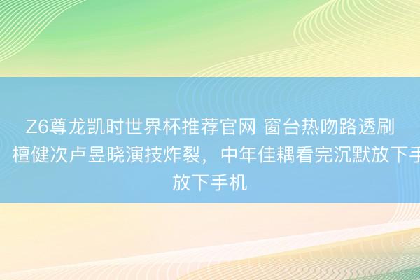 Z6尊龙凯时世界杯推荐官网 窗台热吻路透刷屏！檀健次卢昱晓演技炸裂，中年佳耦看完沉默放下手机