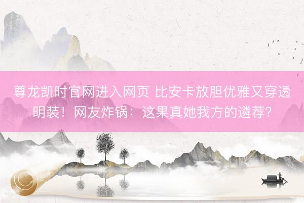 尊龙凯时官网进入网页 比安卡放胆优雅又穿透明装！网友炸锅：这果真她我方的遴荐？