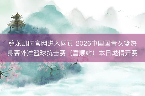 尊龙凯时官网进入网页 2026中国国青女篮热身赛外洋篮球抗击赛（富顺站）本日燃情开赛