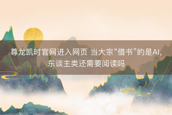 尊龙凯时官网进入网页 当大宗“借书”的是AI，东谈主类还需要阅读吗