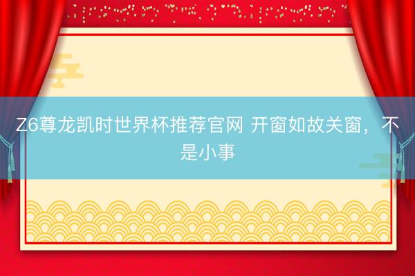 Z6尊龙凯时世界杯推荐官网 开窗如故关窗，不是小事