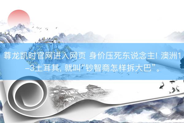 尊龙凯时官网进入网页 身价压死东说念主! 澳洲1-3土耳其， 就叫“钞智商怎样拆大巴”。
