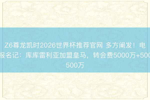 Z6尊龙凯时2026世界杯推荐官网 多方阐发！电讯报名记：库库雷利亚加盟皇马，转会费5000万+500万