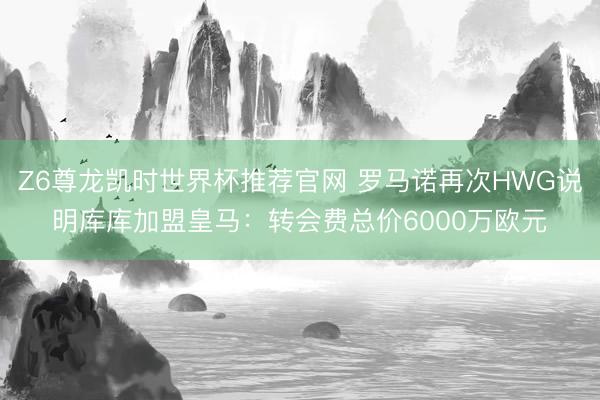 Z6尊龙凯时世界杯推荐官网 罗马诺再次HWG说明库库加盟皇马：转会费总价6000万欧元