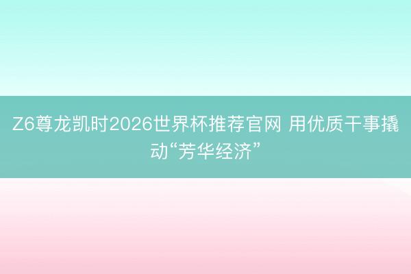 Z6尊龙凯时2026世界杯推荐官网 用优质干事撬动“芳华经济”