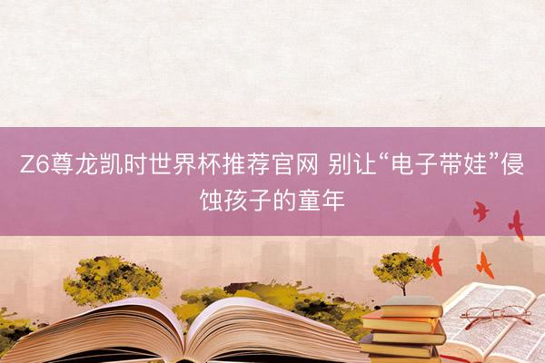 Z6尊龙凯时世界杯推荐官网 别让“电子带娃”侵蚀孩子的童年