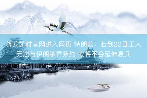 尊龙凯时官网进入网页 特朗普：若到22日王人无法与伊朗杀青条约 或将不会延伸息兵