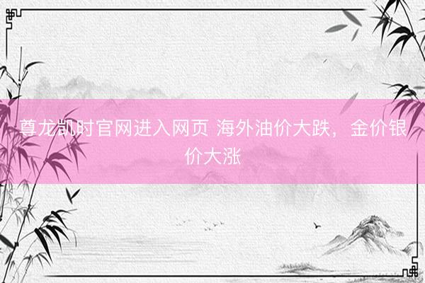 尊龙凯时官网进入网页 海外油价大跌，金价银价大涨