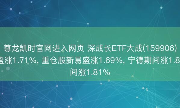 尊龙凯时官网进入网页 深成长ETF大成(159906)开盘涨1.71%， 重仓股新易盛涨1.69%， 宁德期间涨1.81%